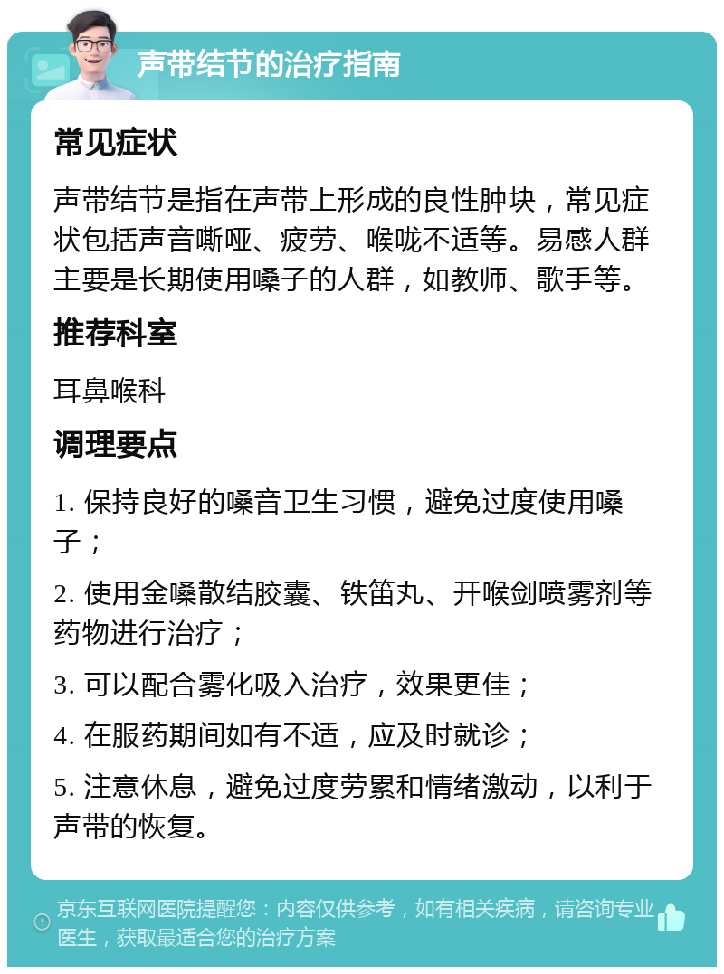 声带结节的治疗指南 常见症状 声带结节是指在声带上形成的良性肿块，常见症状包括声音嘶哑、疲劳、喉咙不适等。易感人群主要是长期使用嗓子的人群，如教师、歌手等。 推荐科室 耳鼻喉科 调理要点 1. 保持良好的嗓音卫生习惯，避免过度使用嗓子； 2. 使用金嗓散结胶囊、铁笛丸、开喉剑喷雾剂等药物进行治疗； 3. 可以配合雾化吸入治疗，效果更佳； 4. 在服药期间如有不适，应及时就诊； 5. 注意休息，避免过度劳累和情绪激动，以利于声带的恢复。