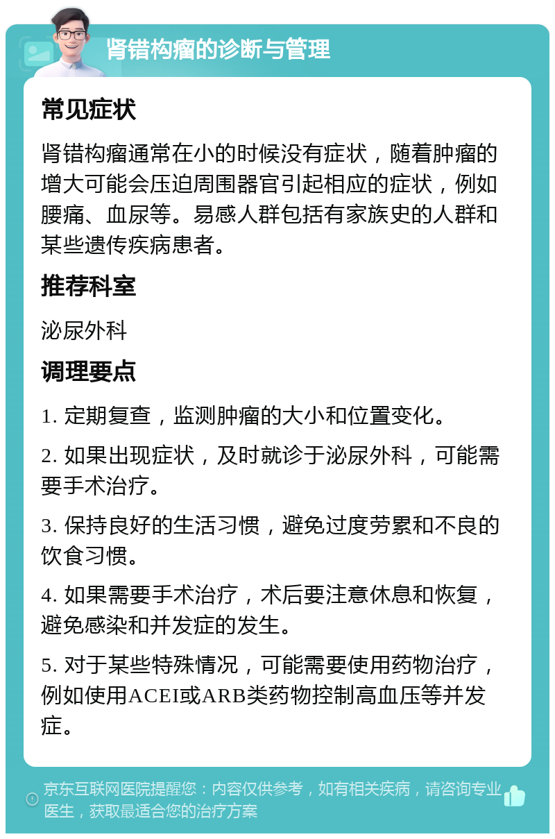 肾错构瘤的诊断与管理 常见症状 肾错构瘤通常在小的时候没有症状，随着肿瘤的增大可能会压迫周围器官引起相应的症状，例如腰痛、血尿等。易感人群包括有家族史的人群和某些遗传疾病患者。 推荐科室 泌尿外科 调理要点 1. 定期复查，监测肿瘤的大小和位置变化。 2. 如果出现症状，及时就诊于泌尿外科，可能需要手术治疗。 3. 保持良好的生活习惯，避免过度劳累和不良的饮食习惯。 4. 如果需要手术治疗，术后要注意休息和恢复，避免感染和并发症的发生。 5. 对于某些特殊情况，可能需要使用药物治疗，例如使用ACEI或ARB类药物控制高血压等并发症。