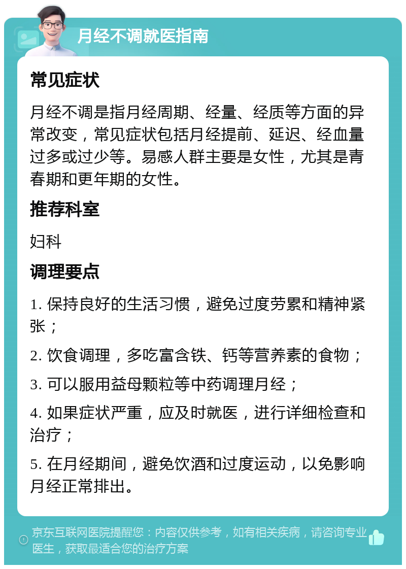 月经不调就医指南 常见症状 月经不调是指月经周期、经量、经质等方面的异常改变，常见症状包括月经提前、延迟、经血量过多或过少等。易感人群主要是女性，尤其是青春期和更年期的女性。 推荐科室 妇科 调理要点 1. 保持良好的生活习惯，避免过度劳累和精神紧张； 2. 饮食调理，多吃富含铁、钙等营养素的食物； 3. 可以服用益母颗粒等中药调理月经； 4. 如果症状严重，应及时就医，进行详细检查和治疗； 5. 在月经期间，避免饮酒和过度运动，以免影响月经正常排出。