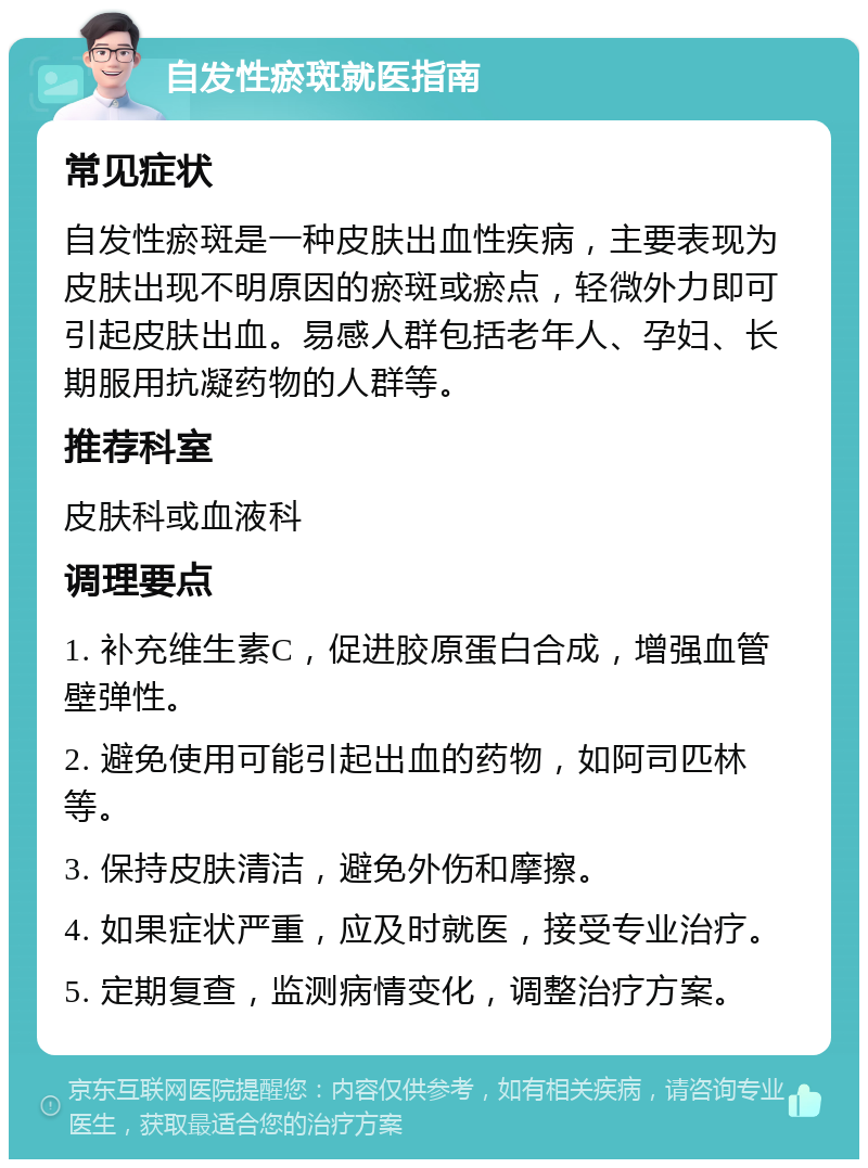 自发性瘀斑就医指南 常见症状 自发性瘀斑是一种皮肤出血性疾病，主要表现为皮肤出现不明原因的瘀斑或瘀点，轻微外力即可引起皮肤出血。易感人群包括老年人、孕妇、长期服用抗凝药物的人群等。 推荐科室 皮肤科或血液科 调理要点 1. 补充维生素C，促进胶原蛋白合成，增强血管壁弹性。 2. 避免使用可能引起出血的药物，如阿司匹林等。 3. 保持皮肤清洁，避免外伤和摩擦。 4. 如果症状严重，应及时就医，接受专业治疗。 5. 定期复查，监测病情变化，调整治疗方案。