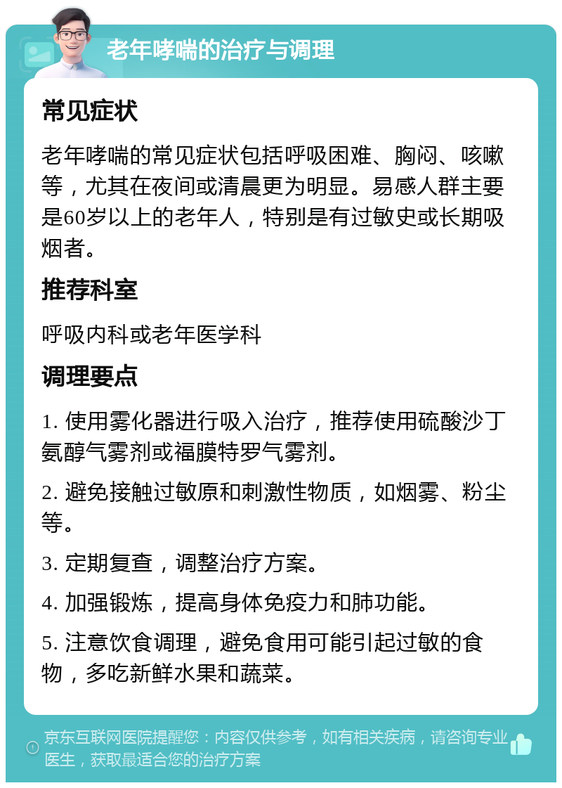 老年哮喘的治疗与调理 常见症状 老年哮喘的常见症状包括呼吸困难、胸闷、咳嗽等，尤其在夜间或清晨更为明显。易感人群主要是60岁以上的老年人，特别是有过敏史或长期吸烟者。 推荐科室 呼吸内科或老年医学科 调理要点 1. 使用雾化器进行吸入治疗，推荐使用硫酸沙丁氨醇气雾剂或福膜特罗气雾剂。 2. 避免接触过敏原和刺激性物质，如烟雾、粉尘等。 3. 定期复查，调整治疗方案。 4. 加强锻炼，提高身体免疫力和肺功能。 5. 注意饮食调理，避免食用可能引起过敏的食物，多吃新鲜水果和蔬菜。