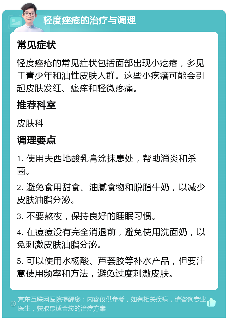 轻度痤疮的治疗与调理 常见症状 轻度痤疮的常见症状包括面部出现小疙瘩，多见于青少年和油性皮肤人群。这些小疙瘩可能会引起皮肤发红、瘙痒和轻微疼痛。 推荐科室 皮肤科 调理要点 1. 使用夫西地酸乳膏涂抹患处，帮助消炎和杀菌。 2. 避免食用甜食、油腻食物和脱脂牛奶，以减少皮肤油脂分泌。 3. 不要熬夜，保持良好的睡眠习惯。 4. 在痘痘没有完全消退前，避免使用洗面奶，以免刺激皮肤油脂分泌。 5. 可以使用水杨酸、芦荟胶等补水产品，但要注意使用频率和方法，避免过度刺激皮肤。