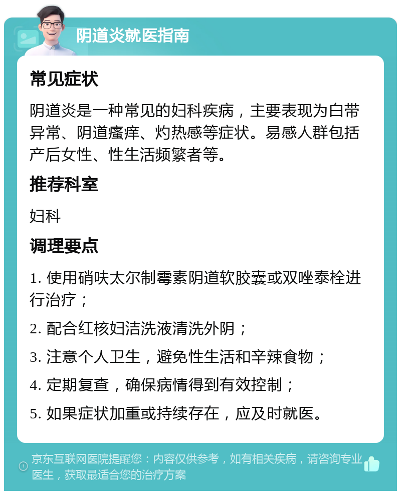 阴道炎就医指南 常见症状 阴道炎是一种常见的妇科疾病，主要表现为白带异常、阴道瘙痒、灼热感等症状。易感人群包括产后女性、性生活频繁者等。 推荐科室 妇科 调理要点 1. 使用硝呋太尔制霉素阴道软胶囊或双唑泰栓进行治疗； 2. 配合红核妇洁洗液清洗外阴； 3. 注意个人卫生，避免性生活和辛辣食物； 4. 定期复查，确保病情得到有效控制； 5. 如果症状加重或持续存在，应及时就医。