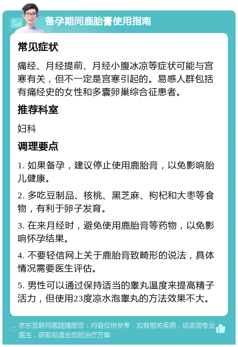 备孕期间鹿胎膏使用指南 常见症状 痛经、月经提前、月经小腹冰凉等症状可能与宫寒有关，但不一定是宫寒引起的。易感人群包括有痛经史的女性和多囊卵巢综合征患者。 推荐科室 妇科 调理要点 1. 如果备孕，建议停止使用鹿胎膏，以免影响胎儿健康。 2. 多吃豆制品、核桃、黑芝麻、枸杞和大枣等食物，有利于卵子发育。 3. 在来月经时，避免使用鹿胎膏等药物，以免影响怀孕结果。 4. 不要轻信网上关于鹿胎膏致畸形的说法，具体情况需要医生评估。 5. 男性可以通过保持适当的睾丸温度来提高精子活力，但使用23度凉水泡睾丸的方法效果不大。