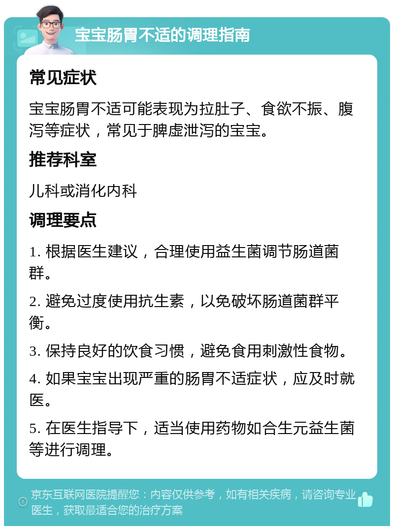 宝宝肠胃不适的调理指南 常见症状 宝宝肠胃不适可能表现为拉肚子、食欲不振、腹泻等症状，常见于脾虚泄泻的宝宝。 推荐科室 儿科或消化内科 调理要点 1. 根据医生建议，合理使用益生菌调节肠道菌群。 2. 避免过度使用抗生素，以免破坏肠道菌群平衡。 3. 保持良好的饮食习惯，避免食用刺激性食物。 4. 如果宝宝出现严重的肠胃不适症状，应及时就医。 5. 在医生指导下，适当使用药物如合生元益生菌等进行调理。