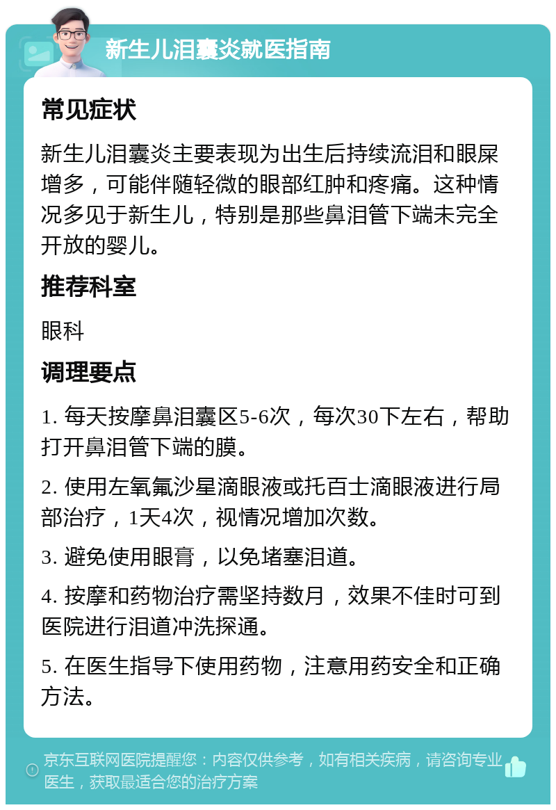 新生儿泪囊炎就医指南 常见症状 新生儿泪囊炎主要表现为出生后持续流泪和眼屎增多，可能伴随轻微的眼部红肿和疼痛。这种情况多见于新生儿，特别是那些鼻泪管下端未完全开放的婴儿。 推荐科室 眼科 调理要点 1. 每天按摩鼻泪囊区5-6次，每次30下左右，帮助打开鼻泪管下端的膜。 2. 使用左氧氟沙星滴眼液或托百士滴眼液进行局部治疗，1天4次，视情况增加次数。 3. 避免使用眼膏，以免堵塞泪道。 4. 按摩和药物治疗需坚持数月，效果不佳时可到医院进行泪道冲洗探通。 5. 在医生指导下使用药物，注意用药安全和正确方法。