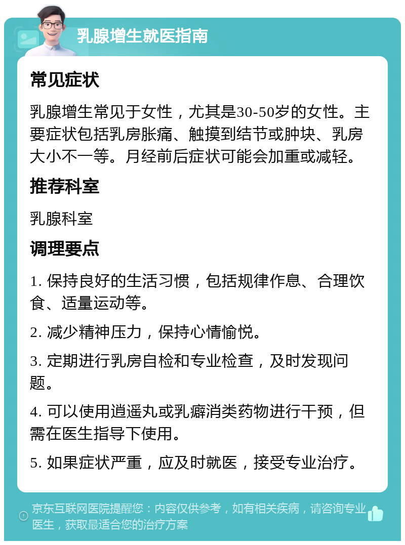 乳腺增生就医指南 常见症状 乳腺增生常见于女性，尤其是30-50岁的女性。主要症状包括乳房胀痛、触摸到结节或肿块、乳房大小不一等。月经前后症状可能会加重或减轻。 推荐科室 乳腺科室 调理要点 1. 保持良好的生活习惯，包括规律作息、合理饮食、适量运动等。 2. 减少精神压力，保持心情愉悦。 3. 定期进行乳房自检和专业检查，及时发现问题。 4. 可以使用逍遥丸或乳癖消类药物进行干预，但需在医生指导下使用。 5. 如果症状严重，应及时就医，接受专业治疗。