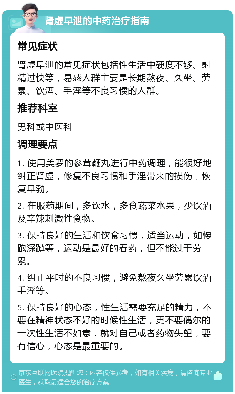 肾虚早泄的中药治疗指南 常见症状 肾虚早泄的常见症状包括性生活中硬度不够、射精过快等，易感人群主要是长期熬夜、久坐、劳累、饮酒、手淫等不良习惯的人群。 推荐科室 男科或中医科 调理要点 1. 使用美罗的参茸鞭丸进行中药调理，能很好地纠正肾虚，修复不良习惯和手淫带来的损伤，恢复早勃。 2. 在服药期间，多饮水，多食蔬菜水果，少饮酒及辛辣刺激性食物。 3. 保持良好的生活和饮食习惯，适当运动，如慢跑深蹲等，运动是最好的春药，但不能过于劳累。 4. 纠正平时的不良习惯，避免熬夜久坐劳累饮酒手淫等。 5. 保持良好的心态，性生活需要充足的精力，不要在精神状态不好的时候性生活，更不要偶尔的一次性生活不如意，就对自己或者药物失望，要有信心，心态是最重要的。