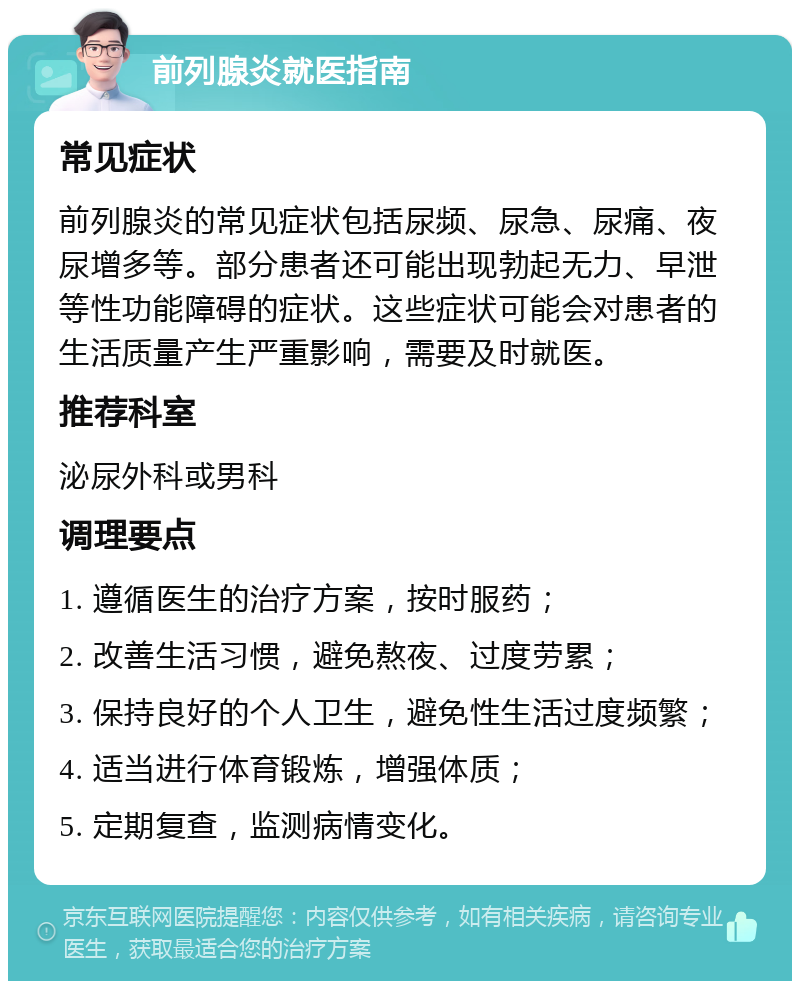 前列腺炎就医指南 常见症状 前列腺炎的常见症状包括尿频、尿急、尿痛、夜尿增多等。部分患者还可能出现勃起无力、早泄等性功能障碍的症状。这些症状可能会对患者的生活质量产生严重影响，需要及时就医。 推荐科室 泌尿外科或男科 调理要点 1. 遵循医生的治疗方案，按时服药； 2. 改善生活习惯，避免熬夜、过度劳累； 3. 保持良好的个人卫生，避免性生活过度频繁； 4. 适当进行体育锻炼，增强体质； 5. 定期复查，监测病情变化。