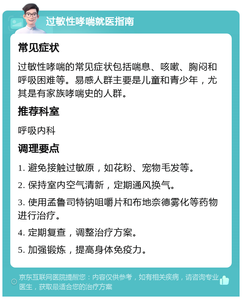 过敏性哮喘就医指南 常见症状 过敏性哮喘的常见症状包括喘息、咳嗽、胸闷和呼吸困难等。易感人群主要是儿童和青少年，尤其是有家族哮喘史的人群。 推荐科室 呼吸内科 调理要点 1. 避免接触过敏原，如花粉、宠物毛发等。 2. 保持室内空气清新，定期通风换气。 3. 使用孟鲁司特钠咀嚼片和布地奈德雾化等药物进行治疗。 4. 定期复查，调整治疗方案。 5. 加强锻炼，提高身体免疫力。