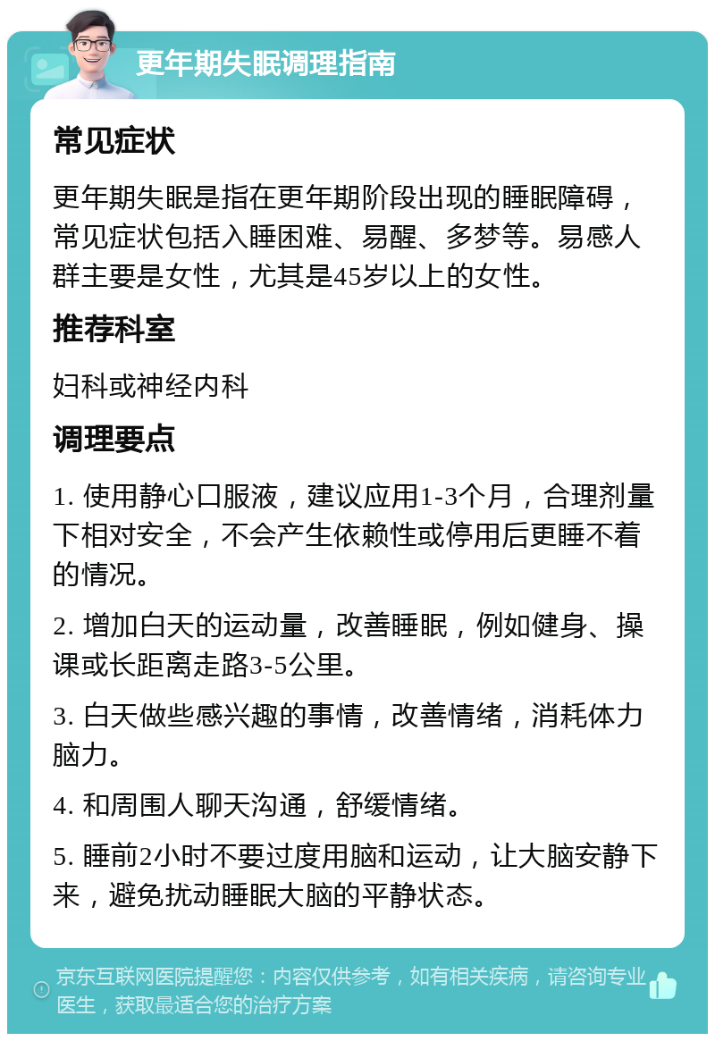 更年期失眠调理指南 常见症状 更年期失眠是指在更年期阶段出现的睡眠障碍，常见症状包括入睡困难、易醒、多梦等。易感人群主要是女性，尤其是45岁以上的女性。 推荐科室 妇科或神经内科 调理要点 1. 使用静心口服液，建议应用1-3个月，合理剂量下相对安全，不会产生依赖性或停用后更睡不着的情况。 2. 增加白天的运动量，改善睡眠，例如健身、操课或长距离走路3-5公里。 3. 白天做些感兴趣的事情，改善情绪，消耗体力脑力。 4. 和周围人聊天沟通，舒缓情绪。 5. 睡前2小时不要过度用脑和运动，让大脑安静下来，避免扰动睡眠大脑的平静状态。