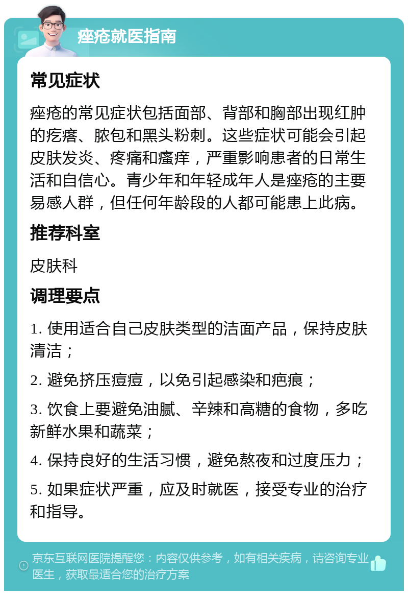 痤疮就医指南 常见症状 痤疮的常见症状包括面部、背部和胸部出现红肿的疙瘩、脓包和黑头粉刺。这些症状可能会引起皮肤发炎、疼痛和瘙痒，严重影响患者的日常生活和自信心。青少年和年轻成年人是痤疮的主要易感人群，但任何年龄段的人都可能患上此病。 推荐科室 皮肤科 调理要点 1. 使用适合自己皮肤类型的洁面产品，保持皮肤清洁； 2. 避免挤压痘痘，以免引起感染和疤痕； 3. 饮食上要避免油腻、辛辣和高糖的食物，多吃新鲜水果和蔬菜； 4. 保持良好的生活习惯，避免熬夜和过度压力； 5. 如果症状严重，应及时就医，接受专业的治疗和指导。