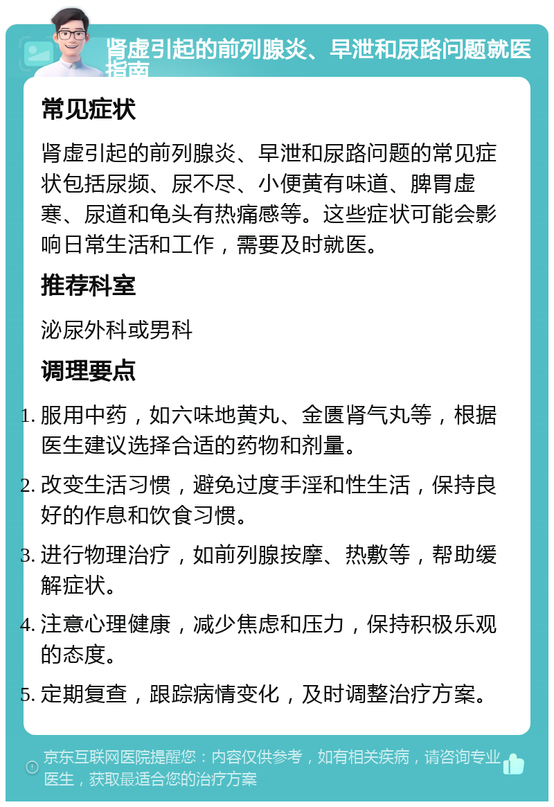 肾虚引起的前列腺炎、早泄和尿路问题就医指南 常见症状 肾虚引起的前列腺炎、早泄和尿路问题的常见症状包括尿频、尿不尽、小便黄有味道、脾胃虚寒、尿道和龟头有热痛感等。这些症状可能会影响日常生活和工作，需要及时就医。 推荐科室 泌尿外科或男科 调理要点 服用中药，如六味地黄丸、金匮肾气丸等，根据医生建议选择合适的药物和剂量。 改变生活习惯，避免过度手淫和性生活，保持良好的作息和饮食习惯。 进行物理治疗，如前列腺按摩、热敷等，帮助缓解症状。 注意心理健康，减少焦虑和压力，保持积极乐观的态度。 定期复查，跟踪病情变化，及时调整治疗方案。