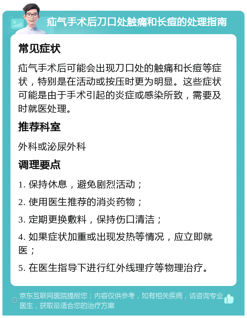 疝气手术后刀口处触痛和长痘的处理指南 常见症状 疝气手术后可能会出现刀口处的触痛和长痘等症状，特别是在活动或按压时更为明显。这些症状可能是由于手术引起的炎症或感染所致，需要及时就医处理。 推荐科室 外科或泌尿外科 调理要点 1. 保持休息，避免剧烈活动； 2. 使用医生推荐的消炎药物； 3. 定期更换敷料，保持伤口清洁； 4. 如果症状加重或出现发热等情况，应立即就医； 5. 在医生指导下进行红外线理疗等物理治疗。