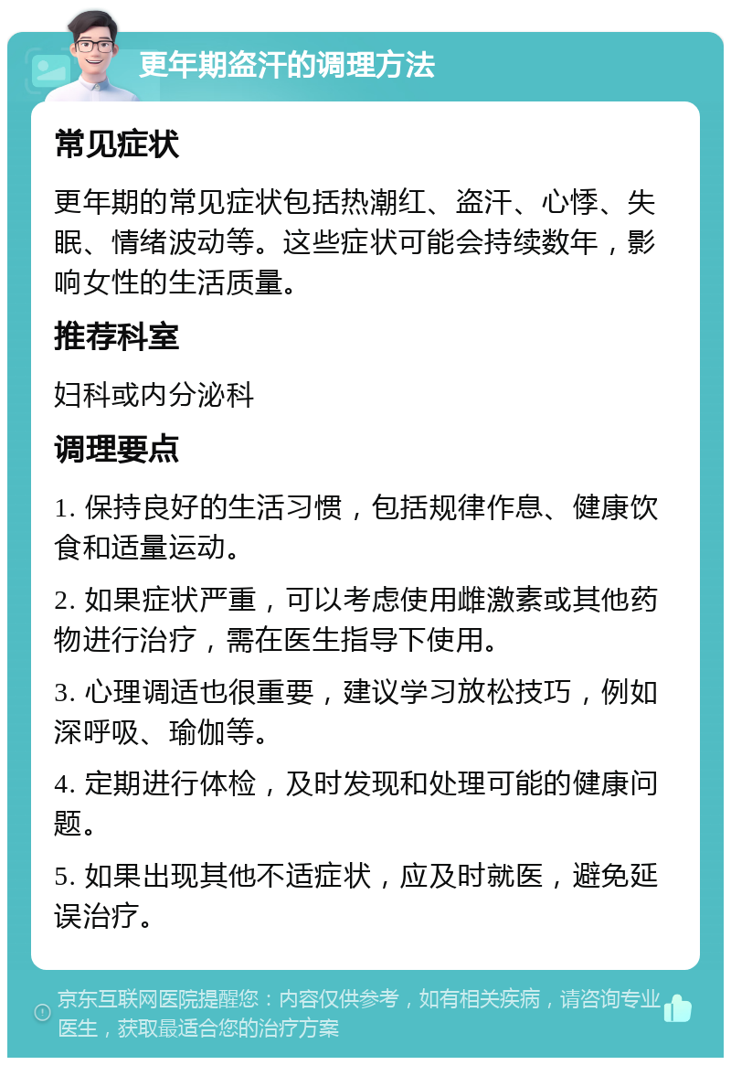 更年期盗汗的调理方法 常见症状 更年期的常见症状包括热潮红、盗汗、心悸、失眠、情绪波动等。这些症状可能会持续数年，影响女性的生活质量。 推荐科室 妇科或内分泌科 调理要点 1. 保持良好的生活习惯，包括规律作息、健康饮食和适量运动。 2. 如果症状严重，可以考虑使用雌激素或其他药物进行治疗，需在医生指导下使用。 3. 心理调适也很重要，建议学习放松技巧，例如深呼吸、瑜伽等。 4. 定期进行体检，及时发现和处理可能的健康问题。 5. 如果出现其他不适症状，应及时就医，避免延误治疗。