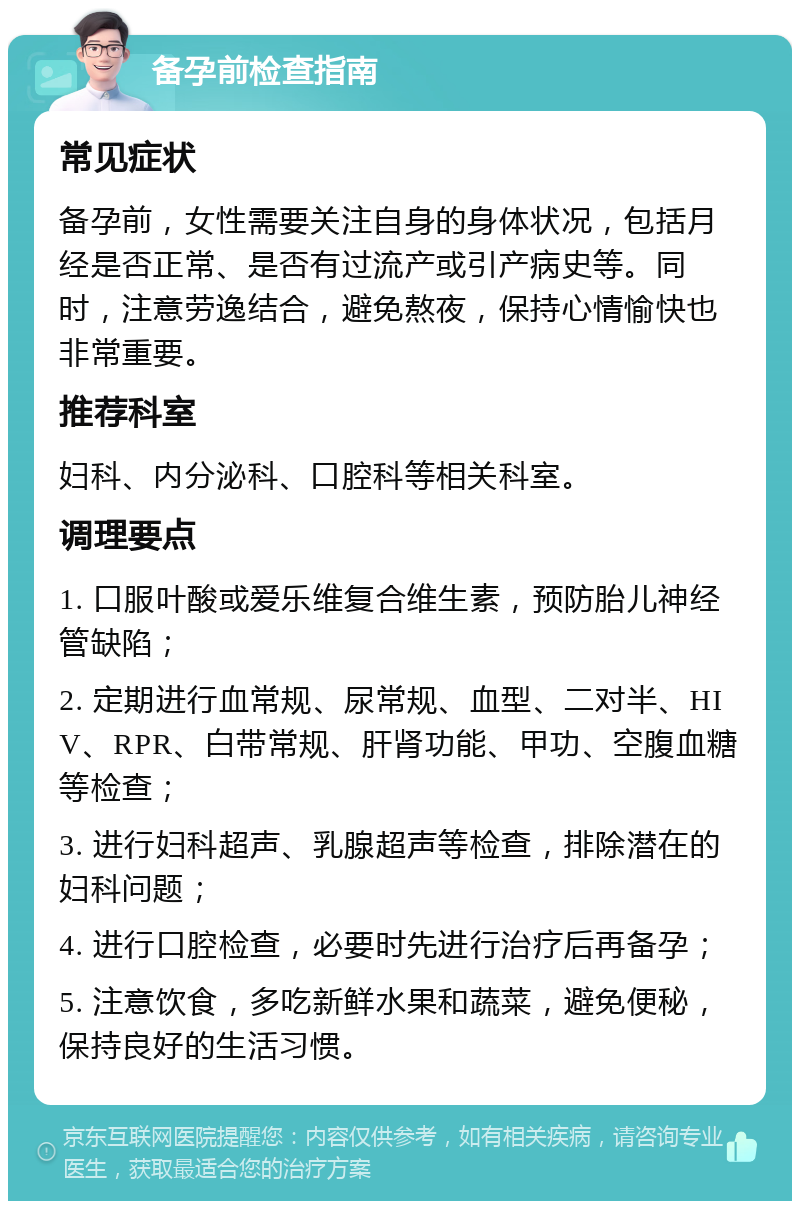 备孕前检查指南 常见症状 备孕前，女性需要关注自身的身体状况，包括月经是否正常、是否有过流产或引产病史等。同时，注意劳逸结合，避免熬夜，保持心情愉快也非常重要。 推荐科室 妇科、内分泌科、口腔科等相关科室。 调理要点 1. 口服叶酸或爱乐维复合维生素，预防胎儿神经管缺陷； 2. 定期进行血常规、尿常规、血型、二对半、HIV、RPR、白带常规、肝肾功能、甲功、空腹血糖等检查； 3. 进行妇科超声、乳腺超声等检查，排除潜在的妇科问题； 4. 进行口腔检查，必要时先进行治疗后再备孕； 5. 注意饮食，多吃新鲜水果和蔬菜，避免便秘，保持良好的生活习惯。