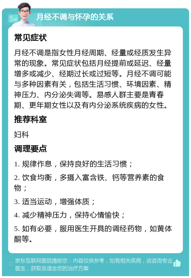 月经不调与怀孕的关系 常见症状 月经不调是指女性月经周期、经量或经质发生异常的现象。常见症状包括月经提前或延迟、经量增多或减少、经期过长或过短等。月经不调可能与多种因素有关，包括生活习惯、环境因素、精神压力、内分泌失调等。易感人群主要是青春期、更年期女性以及有内分泌系统疾病的女性。 推荐科室 妇科 调理要点 1. 规律作息，保持良好的生活习惯； 2. 饮食均衡，多摄入富含铁、钙等营养素的食物； 3. 适当运动，增强体质； 4. 减少精神压力，保持心情愉快； 5. 如有必要，服用医生开具的调经药物，如黄体酮等。