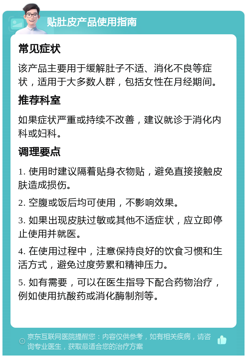 贴肚皮产品使用指南 常见症状 该产品主要用于缓解肚子不适、消化不良等症状，适用于大多数人群，包括女性在月经期间。 推荐科室 如果症状严重或持续不改善，建议就诊于消化内科或妇科。 调理要点 1. 使用时建议隔着贴身衣物贴，避免直接接触皮肤造成损伤。 2. 空腹或饭后均可使用，不影响效果。 3. 如果出现皮肤过敏或其他不适症状，应立即停止使用并就医。 4. 在使用过程中，注意保持良好的饮食习惯和生活方式，避免过度劳累和精神压力。 5. 如有需要，可以在医生指导下配合药物治疗，例如使用抗酸药或消化酶制剂等。