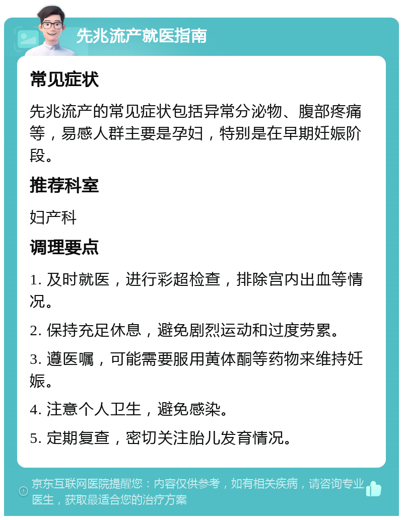 先兆流产就医指南 常见症状 先兆流产的常见症状包括异常分泌物、腹部疼痛等，易感人群主要是孕妇，特别是在早期妊娠阶段。 推荐科室 妇产科 调理要点 1. 及时就医，进行彩超检查，排除宫内出血等情况。 2. 保持充足休息，避免剧烈运动和过度劳累。 3. 遵医嘱，可能需要服用黄体酮等药物来维持妊娠。 4. 注意个人卫生，避免感染。 5. 定期复查，密切关注胎儿发育情况。