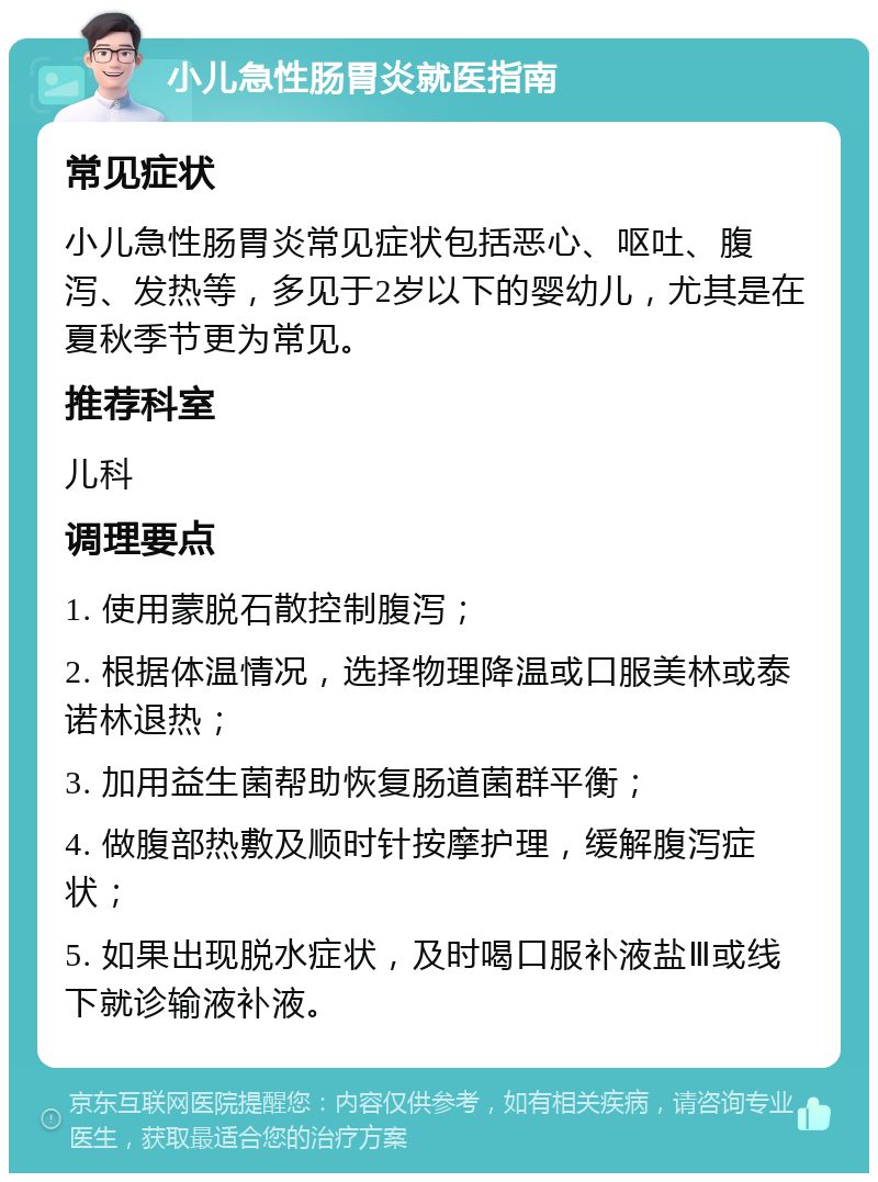 小儿急性肠胃炎就医指南 常见症状 小儿急性肠胃炎常见症状包括恶心、呕吐、腹泻、发热等，多见于2岁以下的婴幼儿，尤其是在夏秋季节更为常见。 推荐科室 儿科 调理要点 1. 使用蒙脱石散控制腹泻； 2. 根据体温情况，选择物理降温或口服美林或泰诺林退热； 3. 加用益生菌帮助恢复肠道菌群平衡； 4. 做腹部热敷及顺时针按摩护理，缓解腹泻症状； 5. 如果出现脱水症状，及时喝口服补液盐Ⅲ或线下就诊输液补液。