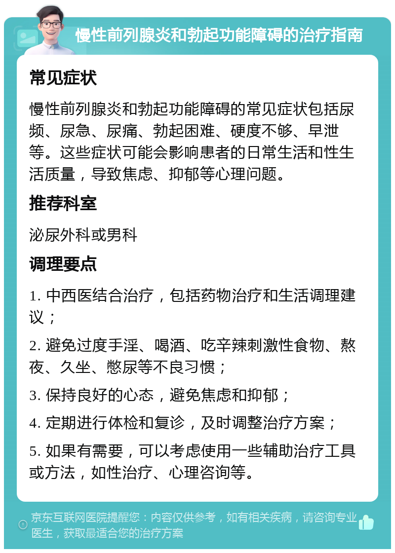 慢性前列腺炎和勃起功能障碍的治疗指南 常见症状 慢性前列腺炎和勃起功能障碍的常见症状包括尿频、尿急、尿痛、勃起困难、硬度不够、早泄等。这些症状可能会影响患者的日常生活和性生活质量，导致焦虑、抑郁等心理问题。 推荐科室 泌尿外科或男科 调理要点 1. 中西医结合治疗，包括药物治疗和生活调理建议； 2. 避免过度手淫、喝酒、吃辛辣刺激性食物、熬夜、久坐、憋尿等不良习惯； 3. 保持良好的心态，避免焦虑和抑郁； 4. 定期进行体检和复诊，及时调整治疗方案； 5. 如果有需要，可以考虑使用一些辅助治疗工具或方法，如性治疗、心理咨询等。