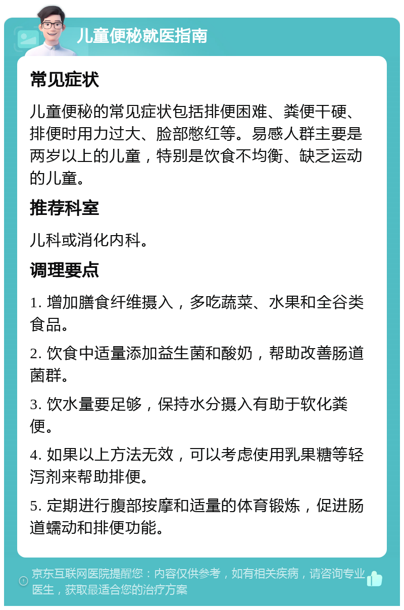 儿童便秘就医指南 常见症状 儿童便秘的常见症状包括排便困难、粪便干硬、排便时用力过大、脸部憋红等。易感人群主要是两岁以上的儿童，特别是饮食不均衡、缺乏运动的儿童。 推荐科室 儿科或消化内科。 调理要点 1. 增加膳食纤维摄入，多吃蔬菜、水果和全谷类食品。 2. 饮食中适量添加益生菌和酸奶，帮助改善肠道菌群。 3. 饮水量要足够，保持水分摄入有助于软化粪便。 4. 如果以上方法无效，可以考虑使用乳果糖等轻泻剂来帮助排便。 5. 定期进行腹部按摩和适量的体育锻炼，促进肠道蠕动和排便功能。