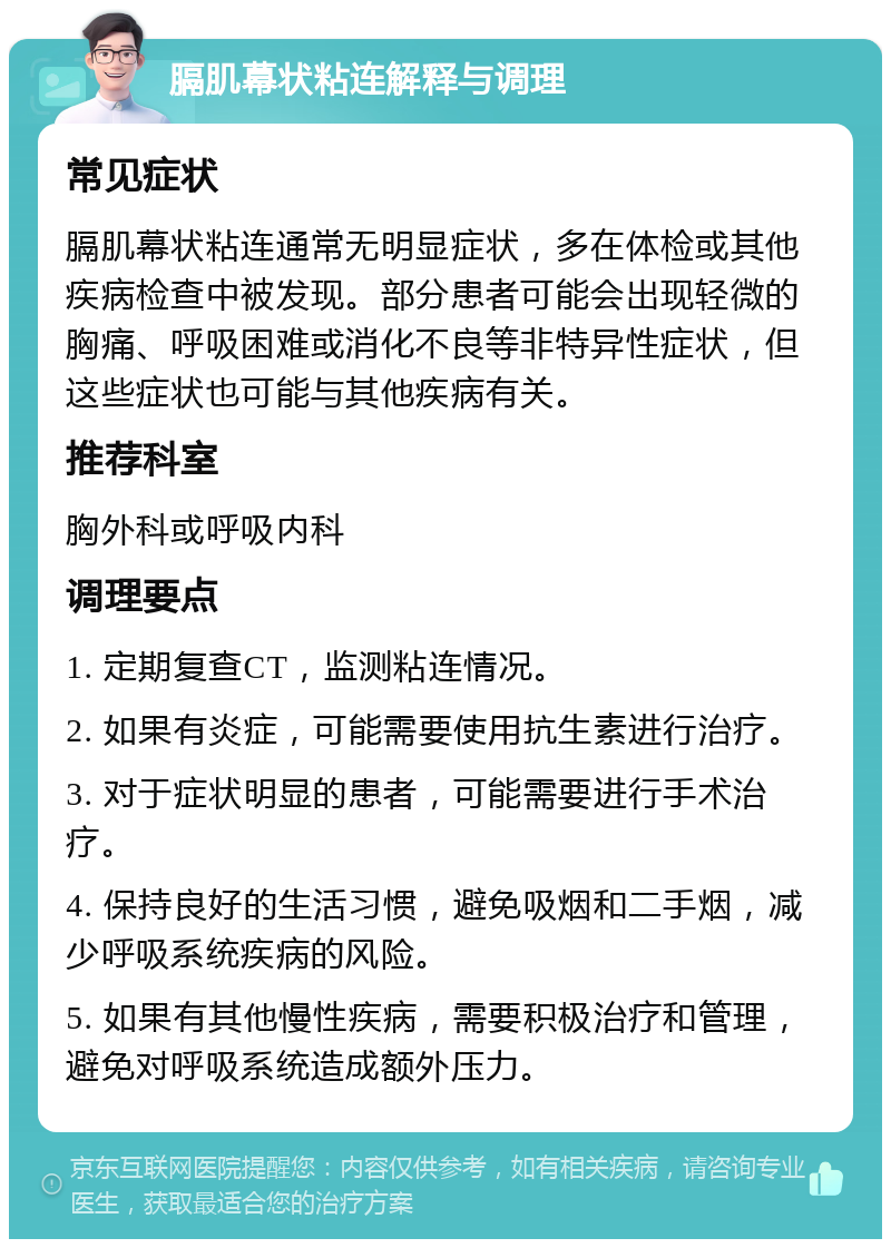 膈肌幕状粘连解释与调理 常见症状 膈肌幕状粘连通常无明显症状，多在体检或其他疾病检查中被发现。部分患者可能会出现轻微的胸痛、呼吸困难或消化不良等非特异性症状，但这些症状也可能与其他疾病有关。 推荐科室 胸外科或呼吸内科 调理要点 1. 定期复查CT，监测粘连情况。 2. 如果有炎症，可能需要使用抗生素进行治疗。 3. 对于症状明显的患者，可能需要进行手术治疗。 4. 保持良好的生活习惯，避免吸烟和二手烟，减少呼吸系统疾病的风险。 5. 如果有其他慢性疾病，需要积极治疗和管理，避免对呼吸系统造成额外压力。