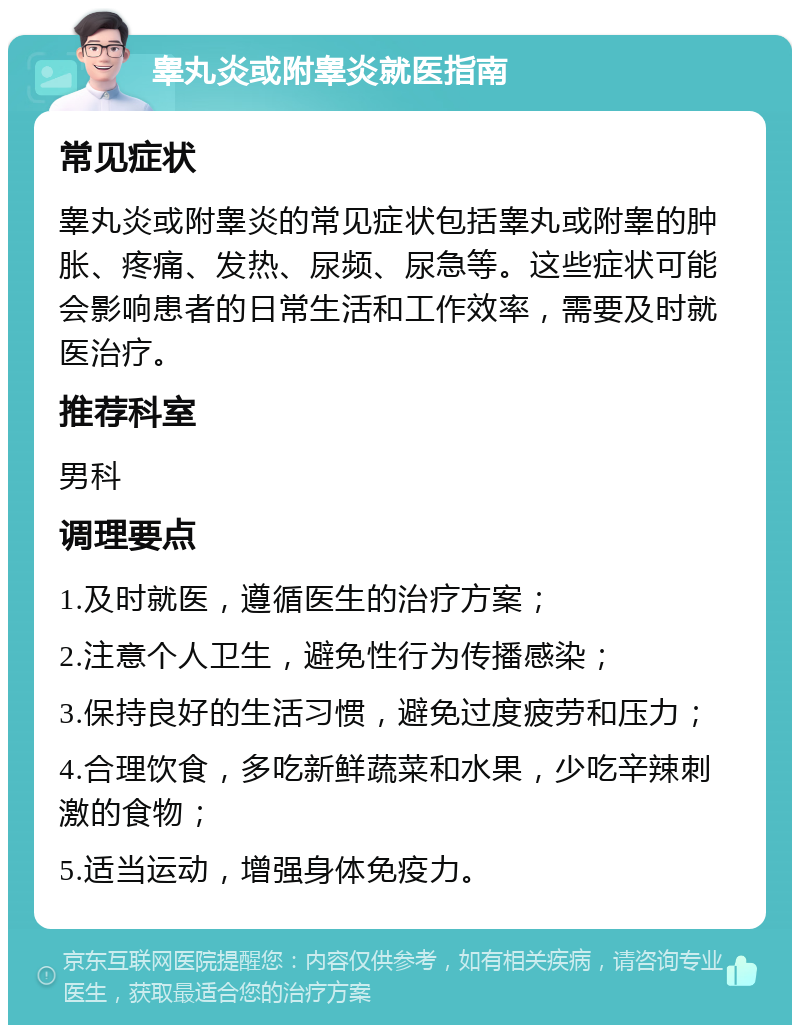 睾丸炎或附睾炎就医指南 常见症状 睾丸炎或附睾炎的常见症状包括睾丸或附睾的肿胀、疼痛、发热、尿频、尿急等。这些症状可能会影响患者的日常生活和工作效率，需要及时就医治疗。 推荐科室 男科 调理要点 1.及时就医，遵循医生的治疗方案； 2.注意个人卫生，避免性行为传播感染； 3.保持良好的生活习惯，避免过度疲劳和压力； 4.合理饮食，多吃新鲜蔬菜和水果，少吃辛辣刺激的食物； 5.适当运动，增强身体免疫力。