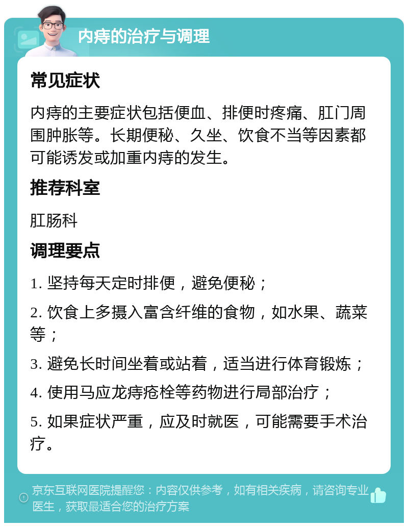 内痔的治疗与调理 常见症状 内痔的主要症状包括便血、排便时疼痛、肛门周围肿胀等。长期便秘、久坐、饮食不当等因素都可能诱发或加重内痔的发生。 推荐科室 肛肠科 调理要点 1. 坚持每天定时排便，避免便秘； 2. 饮食上多摄入富含纤维的食物，如水果、蔬菜等； 3. 避免长时间坐着或站着，适当进行体育锻炼； 4. 使用马应龙痔疮栓等药物进行局部治疗； 5. 如果症状严重，应及时就医，可能需要手术治疗。