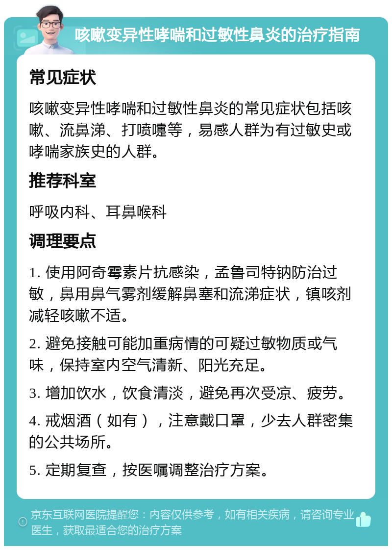 咳嗽变异性哮喘和过敏性鼻炎的治疗指南 常见症状 咳嗽变异性哮喘和过敏性鼻炎的常见症状包括咳嗽、流鼻涕、打喷嚏等，易感人群为有过敏史或哮喘家族史的人群。 推荐科室 呼吸内科、耳鼻喉科 调理要点 1. 使用阿奇霉素片抗感染，孟鲁司特钠防治过敏，鼻用鼻气雾剂缓解鼻塞和流涕症状，镇咳剂减轻咳嗽不适。 2. 避免接触可能加重病情的可疑过敏物质或气味，保持室内空气清新、阳光充足。 3. 增加饮水，饮食清淡，避免再次受凉、疲劳。 4. 戒烟酒（如有），注意戴口罩，少去人群密集的公共场所。 5. 定期复查，按医嘱调整治疗方案。