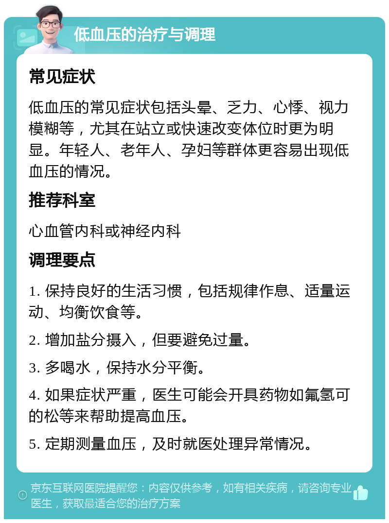 低血压的治疗与调理 常见症状 低血压的常见症状包括头晕、乏力、心悸、视力模糊等，尤其在站立或快速改变体位时更为明显。年轻人、老年人、孕妇等群体更容易出现低血压的情况。 推荐科室 心血管内科或神经内科 调理要点 1. 保持良好的生活习惯，包括规律作息、适量运动、均衡饮食等。 2. 增加盐分摄入，但要避免过量。 3. 多喝水，保持水分平衡。 4. 如果症状严重，医生可能会开具药物如氟氢可的松等来帮助提高血压。 5. 定期测量血压，及时就医处理异常情况。