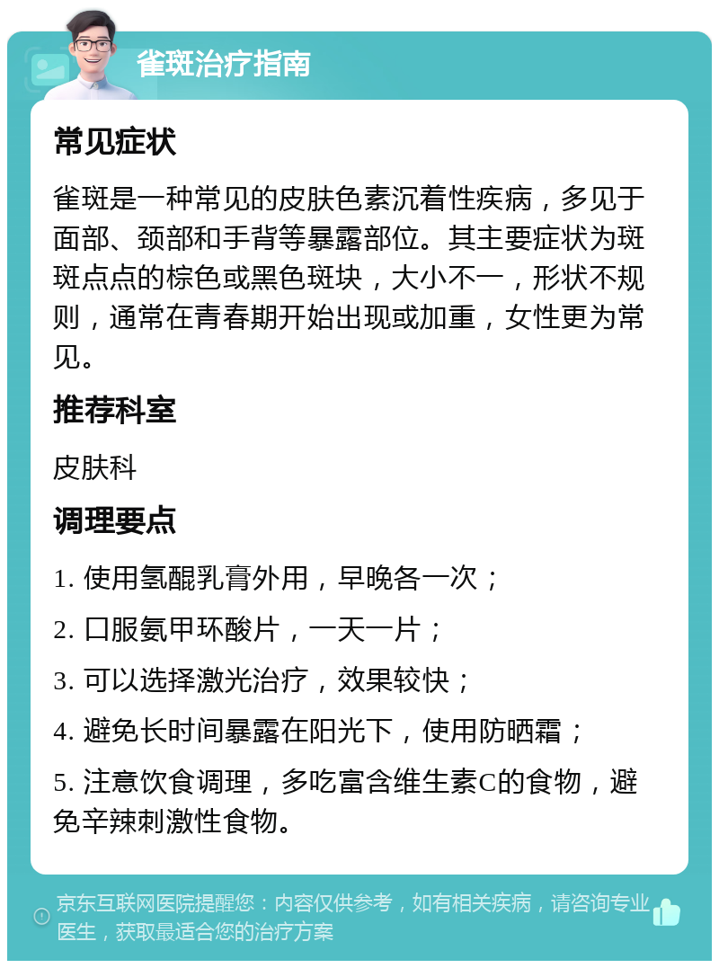 雀斑治疗指南 常见症状 雀斑是一种常见的皮肤色素沉着性疾病，多见于面部、颈部和手背等暴露部位。其主要症状为斑斑点点的棕色或黑色斑块，大小不一，形状不规则，通常在青春期开始出现或加重，女性更为常见。 推荐科室 皮肤科 调理要点 1. 使用氢醌乳膏外用，早晚各一次； 2. 口服氨甲环酸片，一天一片； 3. 可以选择激光治疗，效果较快； 4. 避免长时间暴露在阳光下，使用防晒霜； 5. 注意饮食调理，多吃富含维生素C的食物，避免辛辣刺激性食物。