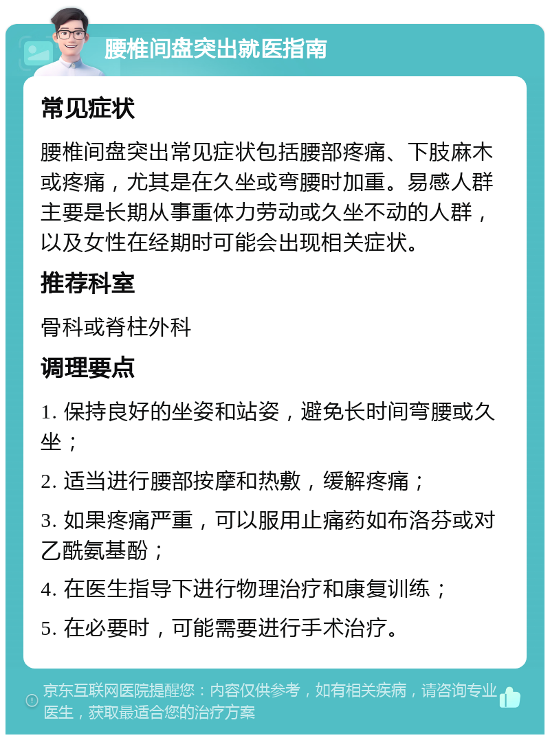 腰椎间盘突出就医指南 常见症状 腰椎间盘突出常见症状包括腰部疼痛、下肢麻木或疼痛，尤其是在久坐或弯腰时加重。易感人群主要是长期从事重体力劳动或久坐不动的人群，以及女性在经期时可能会出现相关症状。 推荐科室 骨科或脊柱外科 调理要点 1. 保持良好的坐姿和站姿，避免长时间弯腰或久坐； 2. 适当进行腰部按摩和热敷，缓解疼痛； 3. 如果疼痛严重，可以服用止痛药如布洛芬或对乙酰氨基酚； 4. 在医生指导下进行物理治疗和康复训练； 5. 在必要时，可能需要进行手术治疗。