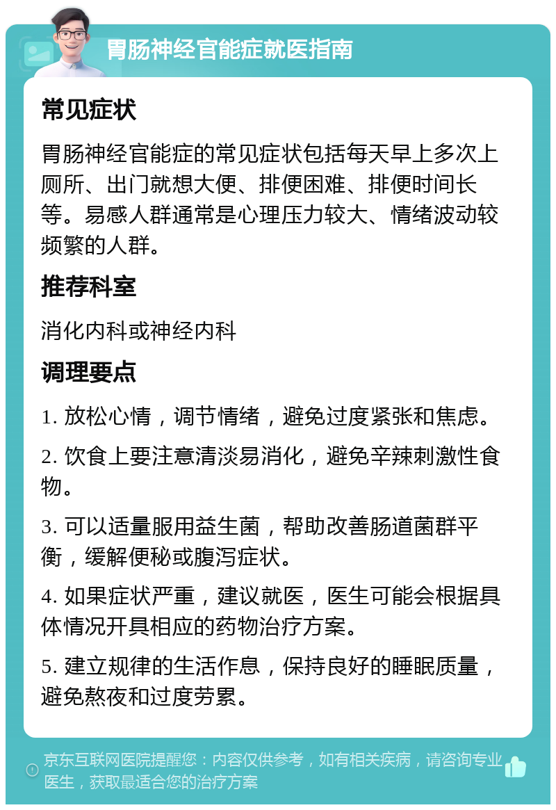 胃肠神经官能症就医指南 常见症状 胃肠神经官能症的常见症状包括每天早上多次上厕所、出门就想大便、排便困难、排便时间长等。易感人群通常是心理压力较大、情绪波动较频繁的人群。 推荐科室 消化内科或神经内科 调理要点 1. 放松心情，调节情绪，避免过度紧张和焦虑。 2. 饮食上要注意清淡易消化，避免辛辣刺激性食物。 3. 可以适量服用益生菌，帮助改善肠道菌群平衡，缓解便秘或腹泻症状。 4. 如果症状严重，建议就医，医生可能会根据具体情况开具相应的药物治疗方案。 5. 建立规律的生活作息，保持良好的睡眠质量，避免熬夜和过度劳累。