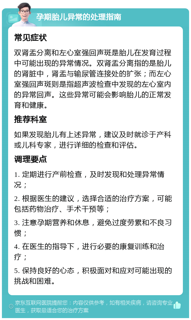 孕期胎儿异常的处理指南 常见症状 双肾盂分离和左心室强回声斑是胎儿在发育过程中可能出现的异常情况。双肾盂分离指的是胎儿的肾脏中，肾盂与输尿管连接处的扩张；而左心室强回声斑则是指超声波检查中发现的左心室内的异常回声。这些异常可能会影响胎儿的正常发育和健康。 推荐科室 如果发现胎儿有上述异常，建议及时就诊于产科或儿科专家，进行详细的检查和评估。 调理要点 1. 定期进行产前检查，及时发现和处理异常情况； 2. 根据医生的建议，选择合适的治疗方案，可能包括药物治疗、手术干预等； 3. 注意孕期营养和休息，避免过度劳累和不良习惯； 4. 在医生的指导下，进行必要的康复训练和治疗； 5. 保持良好的心态，积极面对和应对可能出现的挑战和困难。