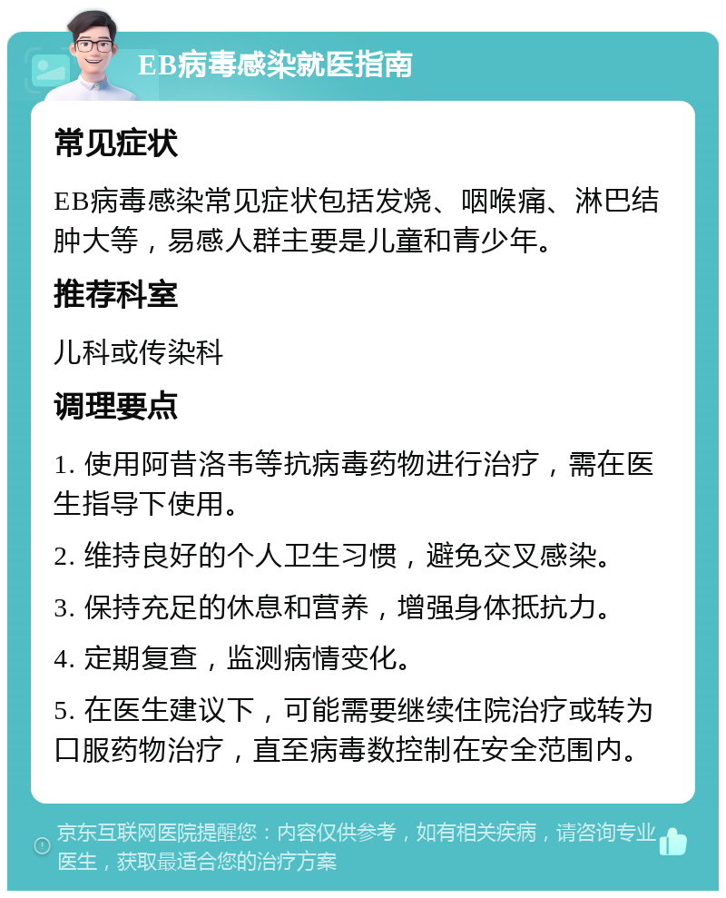 EB病毒感染就医指南 常见症状 EB病毒感染常见症状包括发烧、咽喉痛、淋巴结肿大等，易感人群主要是儿童和青少年。 推荐科室 儿科或传染科 调理要点 1. 使用阿昔洛韦等抗病毒药物进行治疗，需在医生指导下使用。 2. 维持良好的个人卫生习惯，避免交叉感染。 3. 保持充足的休息和营养，增强身体抵抗力。 4. 定期复查，监测病情变化。 5. 在医生建议下，可能需要继续住院治疗或转为口服药物治疗，直至病毒数控制在安全范围内。