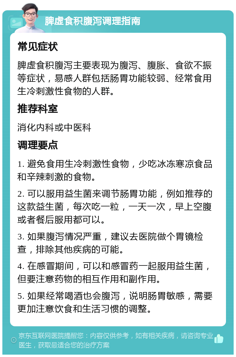 脾虚食积腹泻调理指南 常见症状 脾虚食积腹泻主要表现为腹泻、腹胀、食欲不振等症状，易感人群包括肠胃功能较弱、经常食用生冷刺激性食物的人群。 推荐科室 消化内科或中医科 调理要点 1. 避免食用生冷刺激性食物，少吃冰冻寒凉食品和辛辣刺激的食物。 2. 可以服用益生菌来调节肠胃功能，例如推荐的这款益生菌，每次吃一粒，一天一次，早上空腹或者餐后服用都可以。 3. 如果腹泻情况严重，建议去医院做个胃镜检查，排除其他疾病的可能。 4. 在感冒期间，可以和感冒药一起服用益生菌，但要注意药物的相互作用和副作用。 5. 如果经常喝酒也会腹泻，说明肠胃敏感，需要更加注意饮食和生活习惯的调整。