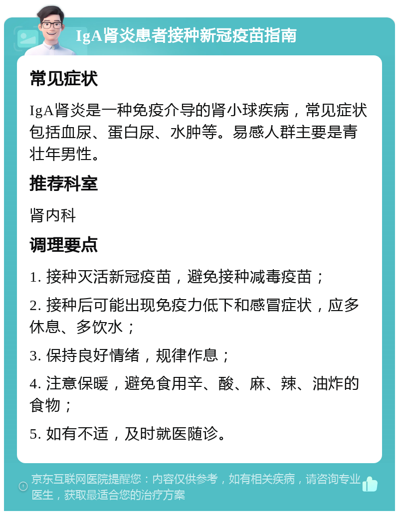 IgA肾炎患者接种新冠疫苗指南 常见症状 IgA肾炎是一种免疫介导的肾小球疾病，常见症状包括血尿、蛋白尿、水肿等。易感人群主要是青壮年男性。 推荐科室 肾内科 调理要点 1. 接种灭活新冠疫苗，避免接种减毒疫苗； 2. 接种后可能出现免疫力低下和感冒症状，应多休息、多饮水； 3. 保持良好情绪，规律作息； 4. 注意保暖，避免食用辛、酸、麻、辣、油炸的食物； 5. 如有不适，及时就医随诊。