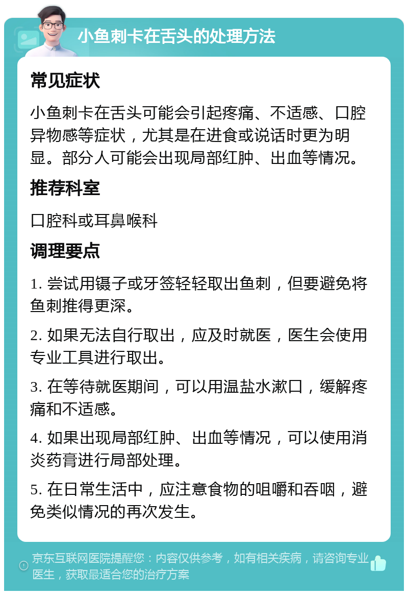 小鱼刺卡在舌头的处理方法 常见症状 小鱼刺卡在舌头可能会引起疼痛、不适感、口腔异物感等症状，尤其是在进食或说话时更为明显。部分人可能会出现局部红肿、出血等情况。 推荐科室 口腔科或耳鼻喉科 调理要点 1. 尝试用镊子或牙签轻轻取出鱼刺，但要避免将鱼刺推得更深。 2. 如果无法自行取出，应及时就医，医生会使用专业工具进行取出。 3. 在等待就医期间，可以用温盐水漱口，缓解疼痛和不适感。 4. 如果出现局部红肿、出血等情况，可以使用消炎药膏进行局部处理。 5. 在日常生活中，应注意食物的咀嚼和吞咽，避免类似情况的再次发生。