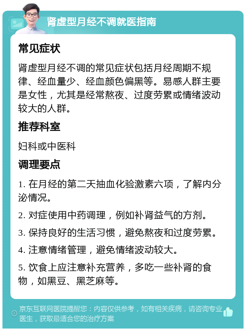 肾虚型月经不调就医指南 常见症状 肾虚型月经不调的常见症状包括月经周期不规律、经血量少、经血颜色偏黑等。易感人群主要是女性，尤其是经常熬夜、过度劳累或情绪波动较大的人群。 推荐科室 妇科或中医科 调理要点 1. 在月经的第二天抽血化验激素六项，了解内分泌情况。 2. 对症使用中药调理，例如补肾益气的方剂。 3. 保持良好的生活习惯，避免熬夜和过度劳累。 4. 注意情绪管理，避免情绪波动较大。 5. 饮食上应注意补充营养，多吃一些补肾的食物，如黑豆、黑芝麻等。