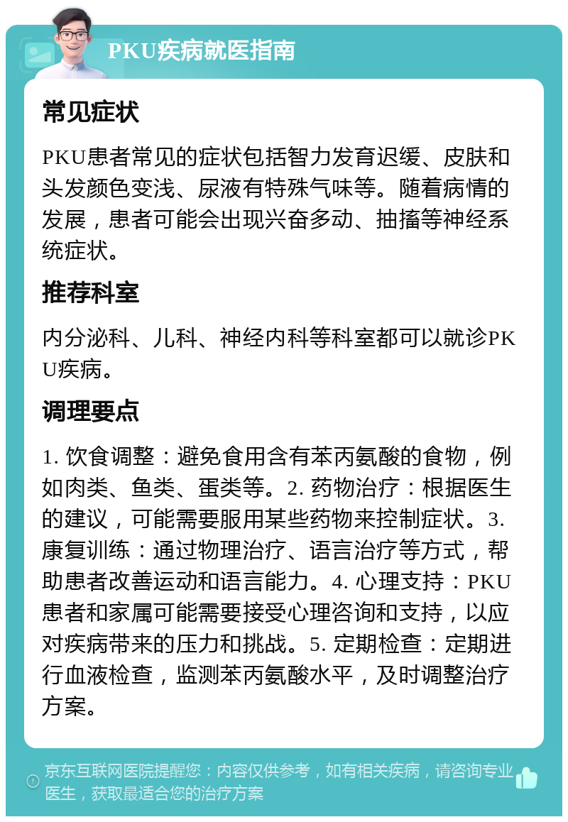 PKU疾病就医指南 常见症状 PKU患者常见的症状包括智力发育迟缓、皮肤和头发颜色变浅、尿液有特殊气味等。随着病情的发展，患者可能会出现兴奋多动、抽搐等神经系统症状。 推荐科室 内分泌科、儿科、神经内科等科室都可以就诊PKU疾病。 调理要点 1. 饮食调整：避免食用含有苯丙氨酸的食物，例如肉类、鱼类、蛋类等。2. 药物治疗：根据医生的建议，可能需要服用某些药物来控制症状。3. 康复训练：通过物理治疗、语言治疗等方式，帮助患者改善运动和语言能力。4. 心理支持：PKU患者和家属可能需要接受心理咨询和支持，以应对疾病带来的压力和挑战。5. 定期检查：定期进行血液检查，监测苯丙氨酸水平，及时调整治疗方案。