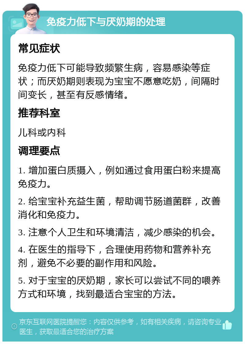 免疫力低下与厌奶期的处理 常见症状 免疫力低下可能导致频繁生病，容易感染等症状；而厌奶期则表现为宝宝不愿意吃奶，间隔时间变长，甚至有反感情绪。 推荐科室 儿科或内科 调理要点 1. 增加蛋白质摄入，例如通过食用蛋白粉来提高免疫力。 2. 给宝宝补充益生菌，帮助调节肠道菌群，改善消化和免疫力。 3. 注意个人卫生和环境清洁，减少感染的机会。 4. 在医生的指导下，合理使用药物和营养补充剂，避免不必要的副作用和风险。 5. 对于宝宝的厌奶期，家长可以尝试不同的喂养方式和环境，找到最适合宝宝的方法。