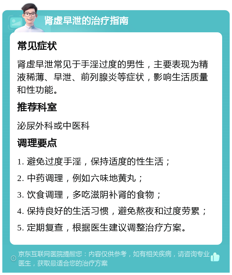 肾虚早泄的治疗指南 常见症状 肾虚早泄常见于手淫过度的男性，主要表现为精液稀薄、早泄、前列腺炎等症状，影响生活质量和性功能。 推荐科室 泌尿外科或中医科 调理要点 1. 避免过度手淫，保持适度的性生活； 2. 中药调理，例如六味地黄丸； 3. 饮食调理，多吃滋阴补肾的食物； 4. 保持良好的生活习惯，避免熬夜和过度劳累； 5. 定期复查，根据医生建议调整治疗方案。