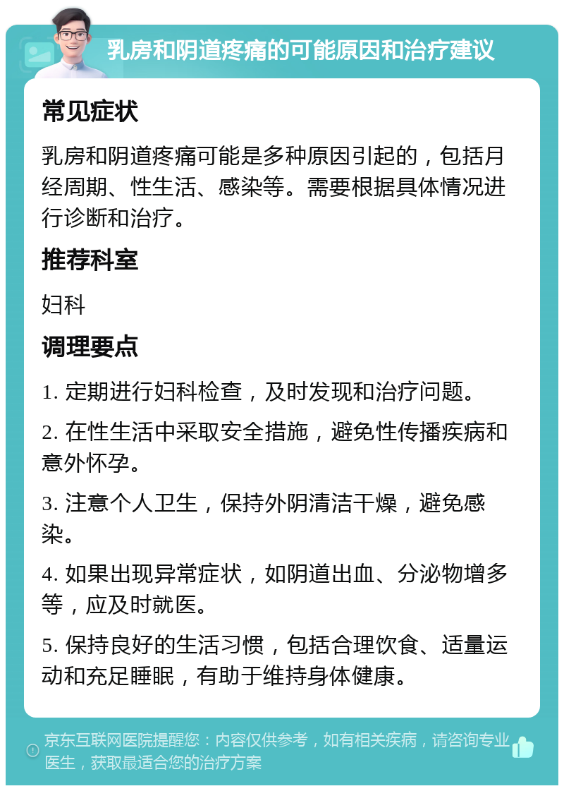 乳房和阴道疼痛的可能原因和治疗建议 常见症状 乳房和阴道疼痛可能是多种原因引起的，包括月经周期、性生活、感染等。需要根据具体情况进行诊断和治疗。 推荐科室 妇科 调理要点 1. 定期进行妇科检查，及时发现和治疗问题。 2. 在性生活中采取安全措施，避免性传播疾病和意外怀孕。 3. 注意个人卫生，保持外阴清洁干燥，避免感染。 4. 如果出现异常症状，如阴道出血、分泌物增多等，应及时就医。 5. 保持良好的生活习惯，包括合理饮食、适量运动和充足睡眠，有助于维持身体健康。