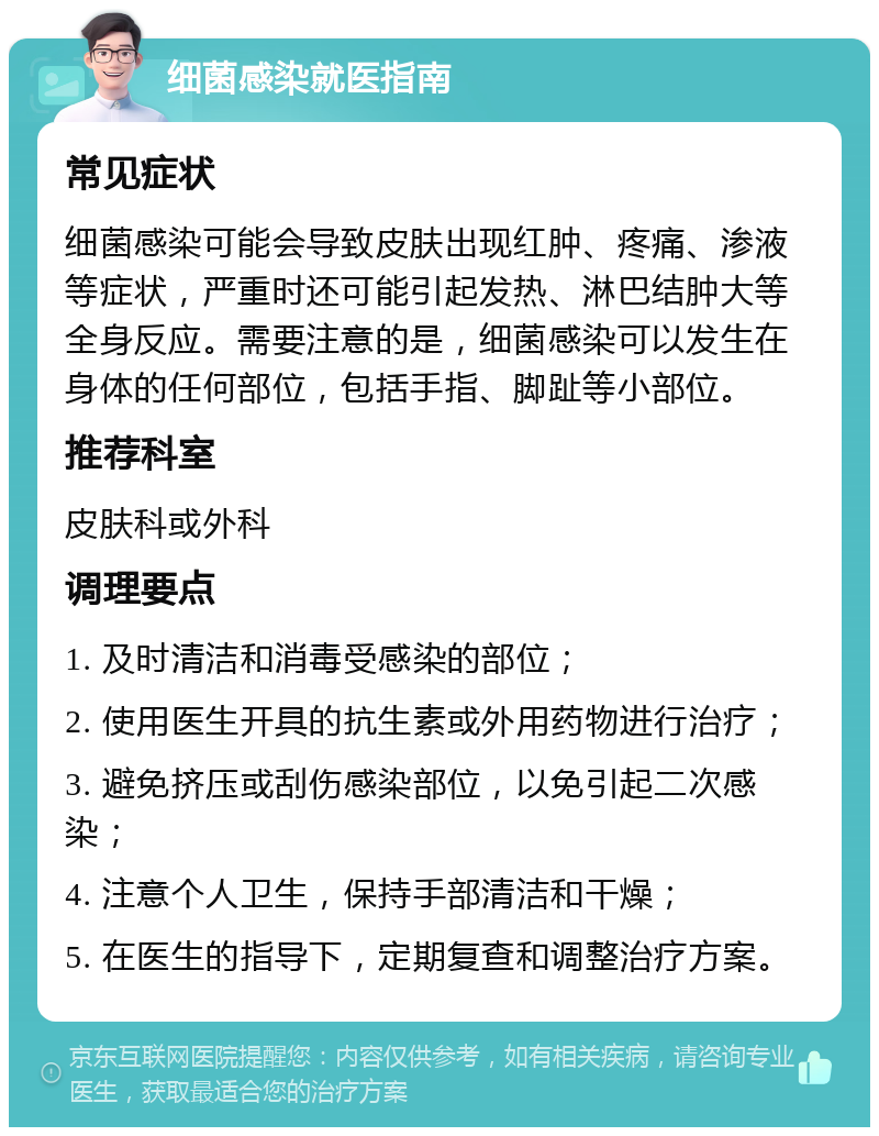 细菌感染就医指南 常见症状 细菌感染可能会导致皮肤出现红肿、疼痛、渗液等症状，严重时还可能引起发热、淋巴结肿大等全身反应。需要注意的是，细菌感染可以发生在身体的任何部位，包括手指、脚趾等小部位。 推荐科室 皮肤科或外科 调理要点 1. 及时清洁和消毒受感染的部位； 2. 使用医生开具的抗生素或外用药物进行治疗； 3. 避免挤压或刮伤感染部位，以免引起二次感染； 4. 注意个人卫生，保持手部清洁和干燥； 5. 在医生的指导下，定期复查和调整治疗方案。