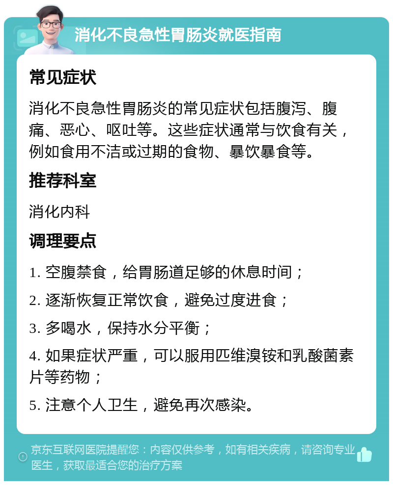 消化不良急性胃肠炎就医指南 常见症状 消化不良急性胃肠炎的常见症状包括腹泻、腹痛、恶心、呕吐等。这些症状通常与饮食有关，例如食用不洁或过期的食物、暴饮暴食等。 推荐科室 消化内科 调理要点 1. 空腹禁食，给胃肠道足够的休息时间； 2. 逐渐恢复正常饮食，避免过度进食； 3. 多喝水，保持水分平衡； 4. 如果症状严重，可以服用匹维溴铵和乳酸菌素片等药物； 5. 注意个人卫生，避免再次感染。