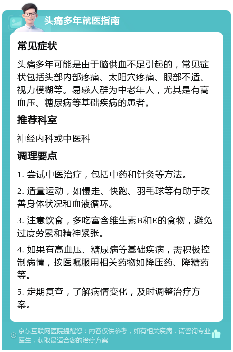 头痛多年就医指南 常见症状 头痛多年可能是由于脑供血不足引起的，常见症状包括头部内部疼痛、太阳穴疼痛、眼部不适、视力模糊等。易感人群为中老年人，尤其是有高血压、糖尿病等基础疾病的患者。 推荐科室 神经内科或中医科 调理要点 1. 尝试中医治疗，包括中药和针灸等方法。 2. 适量运动，如慢走、快跑、羽毛球等有助于改善身体状况和血液循环。 3. 注意饮食，多吃富含维生素B和E的食物，避免过度劳累和精神紧张。 4. 如果有高血压、糖尿病等基础疾病，需积极控制病情，按医嘱服用相关药物如降压药、降糖药等。 5. 定期复查，了解病情变化，及时调整治疗方案。