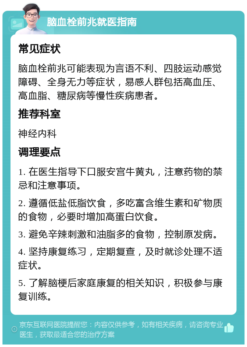 脑血栓前兆就医指南 常见症状 脑血栓前兆可能表现为言语不利、四肢运动感觉障碍、全身无力等症状，易感人群包括高血压、高血脂、糖尿病等慢性疾病患者。 推荐科室 神经内科 调理要点 1. 在医生指导下口服安宫牛黄丸，注意药物的禁忌和注意事项。 2. 遵循低盐低脂饮食，多吃富含维生素和矿物质的食物，必要时增加高蛋白饮食。 3. 避免辛辣刺激和油脂多的食物，控制原发病。 4. 坚持康复练习，定期复查，及时就诊处理不适症状。 5. 了解脑梗后家庭康复的相关知识，积极参与康复训练。