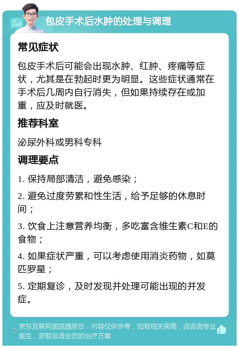 包皮手术后水肿的处理与调理 常见症状 包皮手术后可能会出现水肿、红肿、疼痛等症状，尤其是在勃起时更为明显。这些症状通常在手术后几周内自行消失，但如果持续存在或加重，应及时就医。 推荐科室 泌尿外科或男科专科 调理要点 1. 保持局部清洁，避免感染； 2. 避免过度劳累和性生活，给予足够的休息时间； 3. 饮食上注意营养均衡，多吃富含维生素C和E的食物； 4. 如果症状严重，可以考虑使用消炎药物，如莫匹罗星； 5. 定期复诊，及时发现并处理可能出现的并发症。