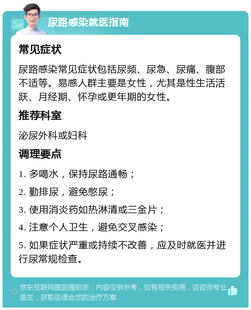 尿路感染就医指南 常见症状 尿路感染常见症状包括尿频、尿急、尿痛、腹部不适等。易感人群主要是女性，尤其是性生活活跃、月经期、怀孕或更年期的女性。 推荐科室 泌尿外科或妇科 调理要点 1. 多喝水，保持尿路通畅； 2. 勤排尿，避免憋尿； 3. 使用消炎药如热淋清或三金片； 4. 注意个人卫生，避免交叉感染； 5. 如果症状严重或持续不改善，应及时就医并进行尿常规检查。